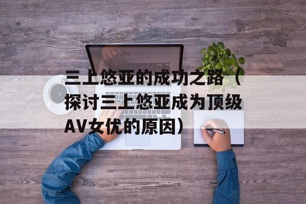 三上悠亚的成功之路（探讨三上悠亚成为顶级AV女优的原因）-第1张图片-居家生活