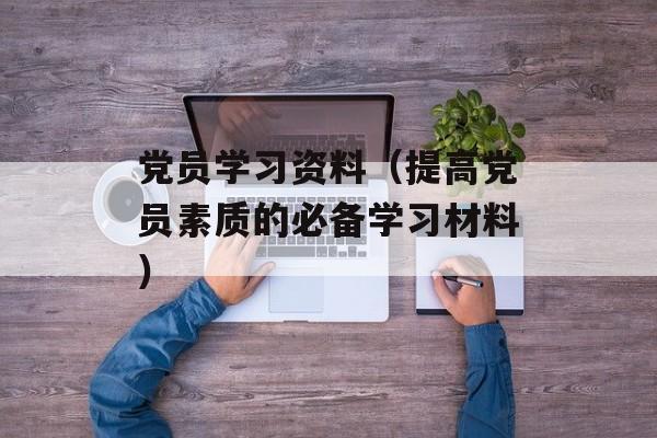 党员学习资料（提高党员素质的必备学习材料）-第1张图片-居家生活