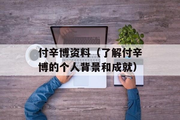 付辛博资料（了解付辛博的个人背景和成就）-第1张图片-居家生活