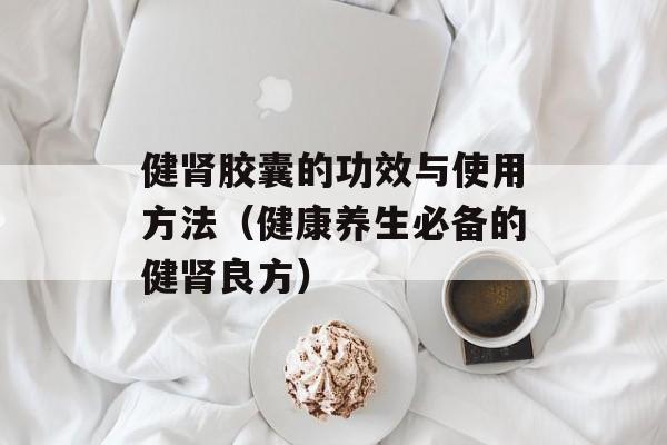 健肾胶囊的功效与使用方法（健康养生必备的健肾良方）-第1张图片-居家生活