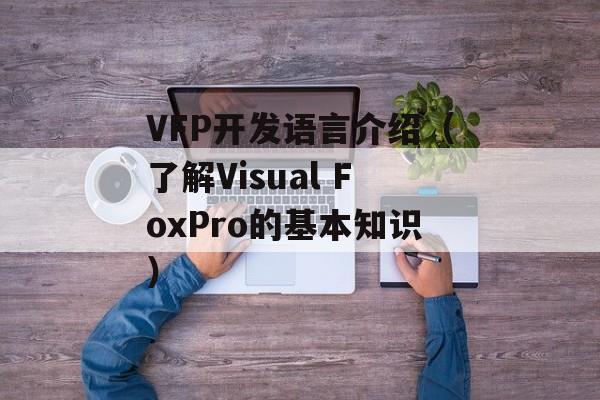 VFP开发语言介绍（了解Visual FoxPro的基本知识）-第1张图片-居家生活