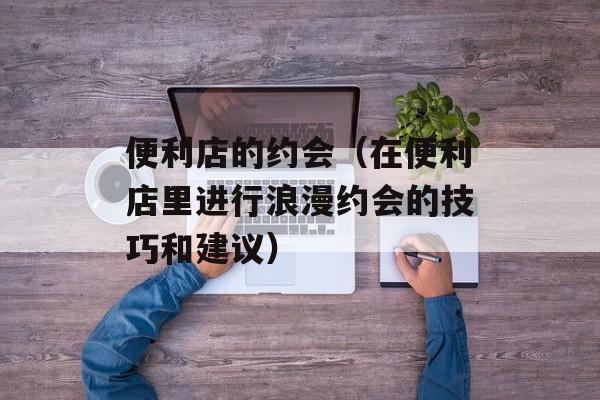 便利店的约会（在便利店里进行浪漫约会的技巧和建议）-第1张图片-居家生活