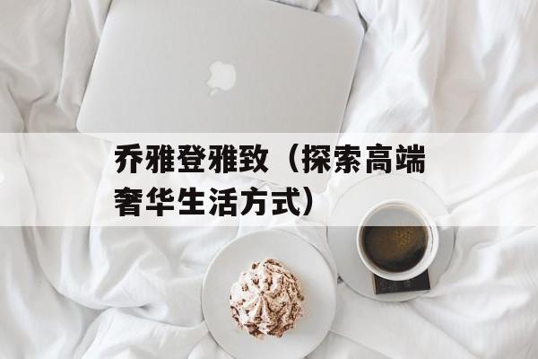 乔雅登雅致（探索高端奢华生活方式）-第1张图片-居家生活