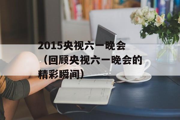 2015央视六一晚会（回顾央视六一晚会的精彩瞬间）-第1张图片-居家生活