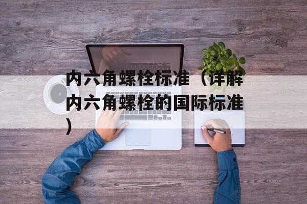 内六角螺栓标准（详解内六角螺栓的国际标准）-第1张图片-居家生活