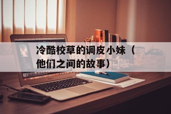 冷酷校草的调皮小妹（他们之间的故事）-第1张图片-居家生活