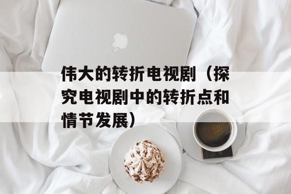 伟大的转折电视剧（探究电视剧中的转折点和情节发展）-第1张图片-居家生活