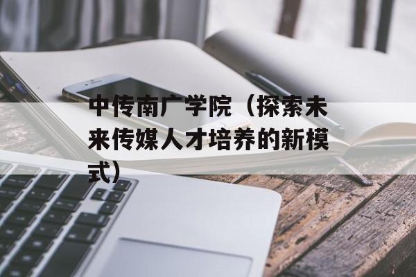 中传南广学院（探索未来传媒人才培养的新模式）-第1张图片-居家生活