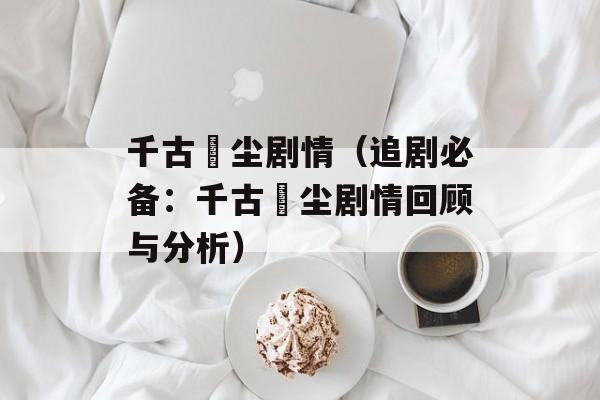 千古玦尘剧情（追剧必备：千古玦尘剧情回顾与分析）-第1张图片-居家生活