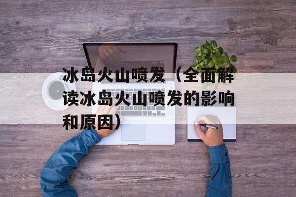 冰岛火山喷发（全面解读冰岛火山喷发的影响和原因）-第1张图片-居家生活