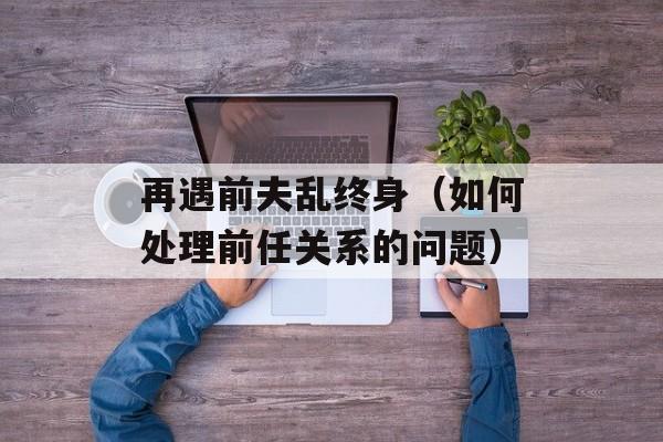再遇前夫乱终身（如何处理前任关系的问题）-第1张图片-居家生活