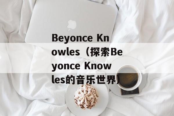 Beyonce Knowles（探索Beyonce Knowles的音乐世界）-第1张图片-居家生活
