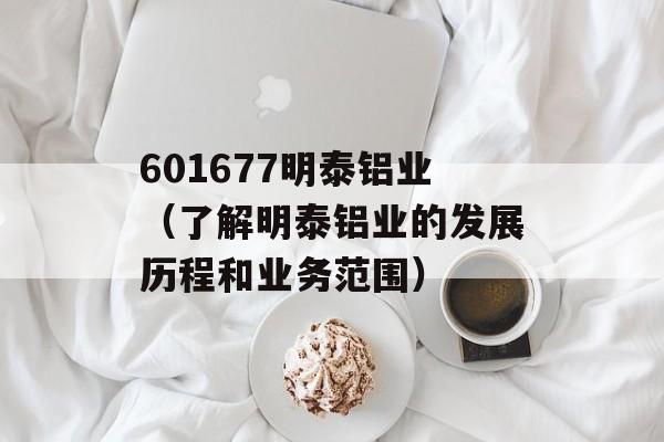 601677明泰铝业（了解明泰铝业的发展历程和业务范围）-第1张图片-居家生活