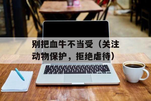 别把血牛不当受（关注动物保护，拒绝虐待）-第1张图片-居家生活