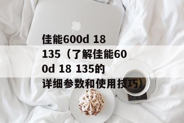 佳能600d 18 135（了解佳能600d 18 135的详细参数和使用技巧）-第1张图片-居家生活