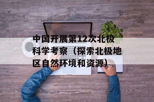 中国开展第12次北极科学考察（探索北极地区自然环境和资源）-第1张图片-居家生活