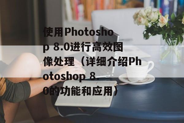 使用Photoshop 8.0进行高效图像处理（详细介绍Photoshop 8.0的功能和应用）-第1张图片-居家生活