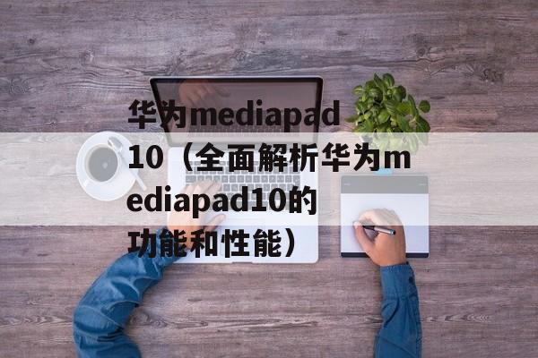 华为mediapad10（全面解析华为mediapad10的功能和性能）-第1张图片-居家生活
