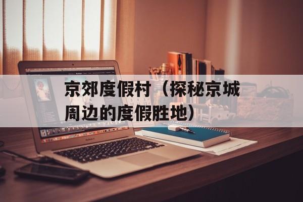 京郊度假村（探秘京城周边的度假胜地）-第1张图片-居家生活