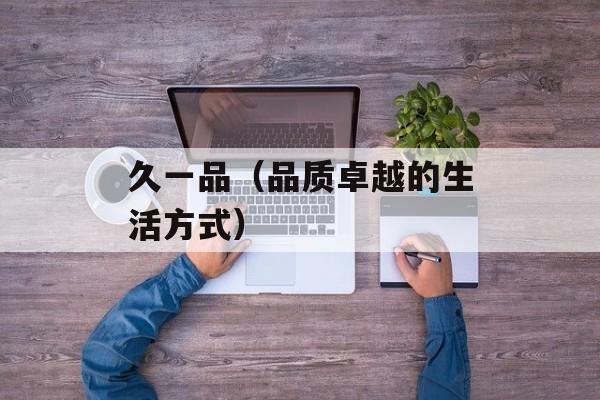 久一品（品质卓越的生活方式）-第1张图片-居家生活