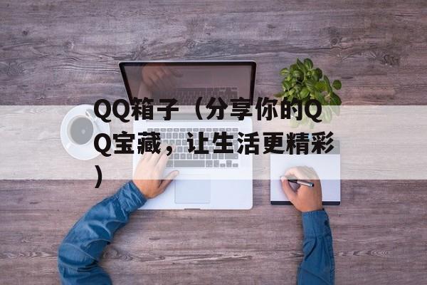 QQ箱子（分享你的QQ宝藏，让生活更精彩）-第1张图片-居家生活