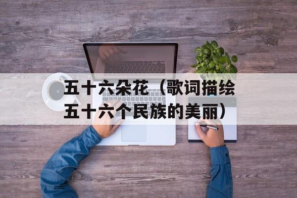 五十六朵花（歌词描绘五十六个民族的美丽）-第1张图片-居家生活