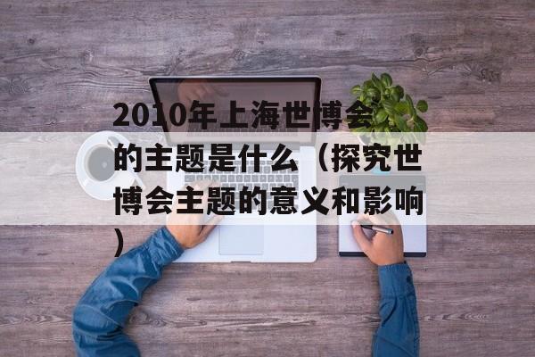 2010年上海世博会的主题是什么（探究世博会主题的意义和影响）-第1张图片-居家生活