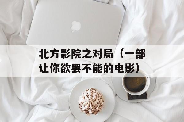 北方影院之对局（一部让你欲罢不能的电影）-第1张图片-居家生活