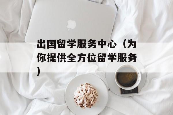 出国留学服务中心（为你提供全方位留学服务）-第1张图片-居家生活