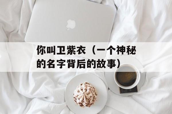 你叫卫紫衣（一个神秘的名字背后的故事）-第1张图片-居家生活