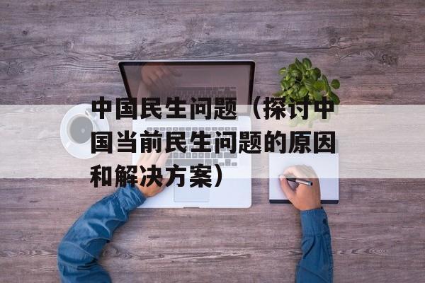 中国民生问题（探讨中国当前民生问题的原因和解决方案）-第1张图片-居家生活