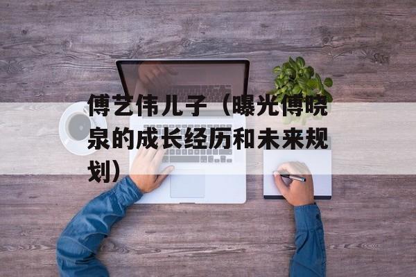 傅艺伟儿子（曝光傅晓泉的成长经历和未来规划）-第1张图片-居家生活