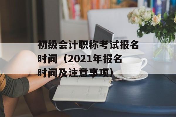 初级会计职称考试报名时间（2021年报名时间及注意事项）-第1张图片-居家生活
