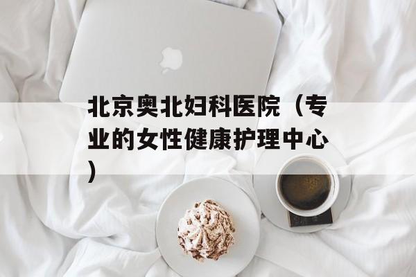北京奥北妇科医院（专业的女性健康护理中心）-第1张图片-居家生活