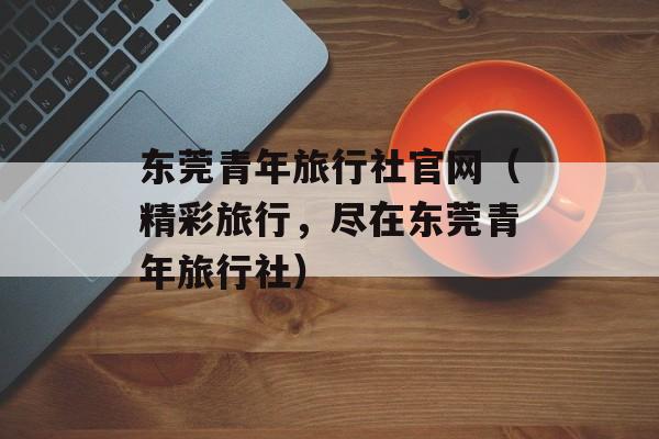 东莞青年旅行社官网（精彩旅行，尽在东莞青年旅行社）-第1张图片-居家生活