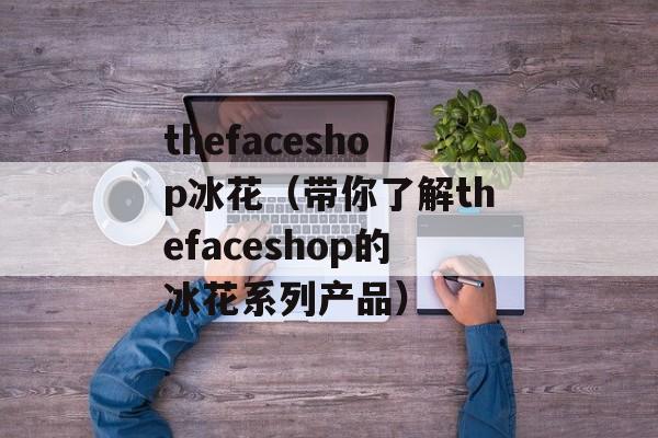 thefaceshop冰花（带你了解thefaceshop的冰花系列产品）-第1张图片-居家生活