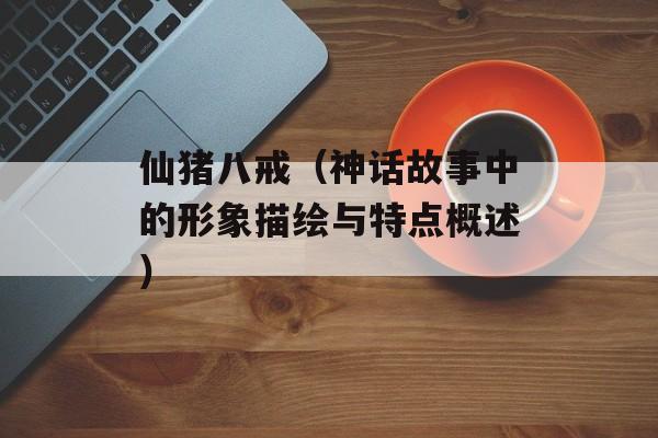 仙猪八戒（神话故事中的形象描绘与特点概述）-第1张图片-居家生活
