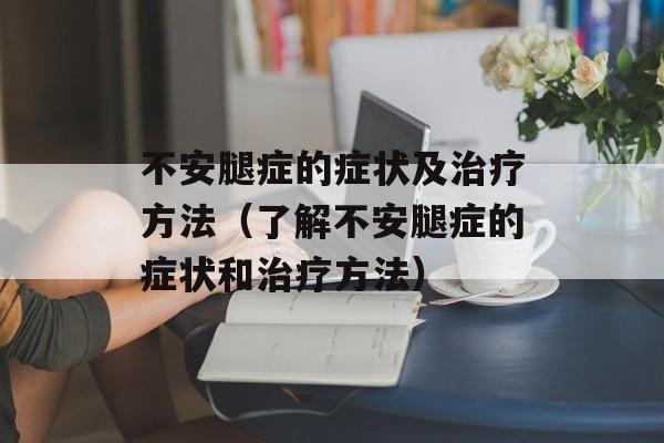 不安腿症的症状及治疗方法（了解不安腿症的症状和治疗方法）-第1张图片-居家生活