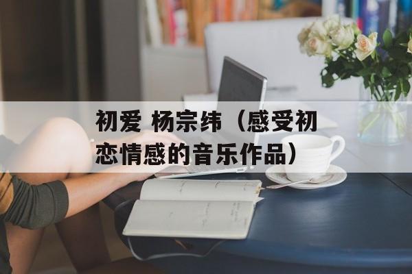 初爱 杨宗纬（感受初恋情感的音乐作品）-第1张图片-居家生活
