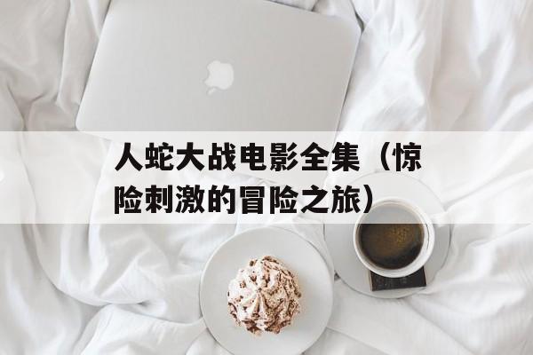 人蛇大战电影全集（惊险刺激的冒险之旅）-第1张图片-居家生活