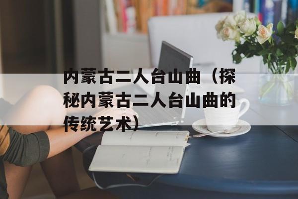 内蒙古二人台山曲（探秘内蒙古二人台山曲的传统艺术）-第1张图片-居家生活