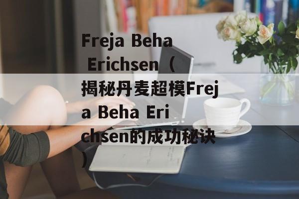 Freja Beha Erichsen（揭秘丹麦超模Freja Beha Erichsen的成功秘诀）-第1张图片-居家生活