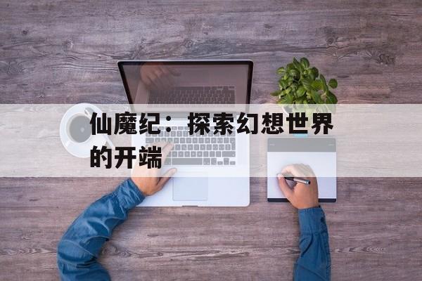 仙魔纪：探索幻想世界的开端-第1张图片-居家生活