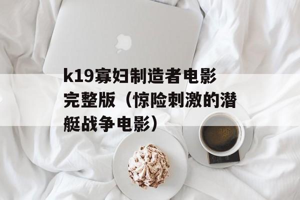 k19寡妇制造者电影完整版（惊险刺激的潜艇战争电影）-第1张图片-居家生活