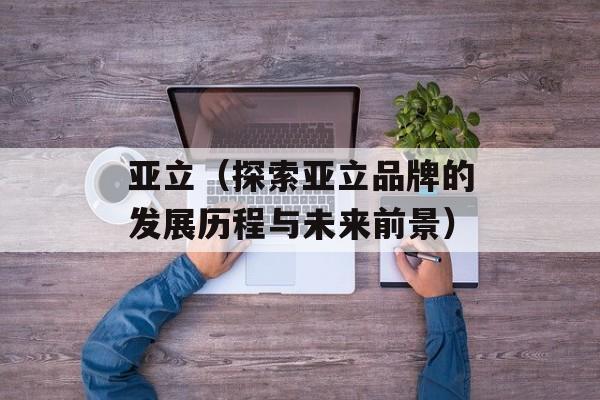 亚立（探索亚立品牌的发展历程与未来前景）-第1张图片-居家生活