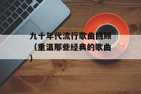九十年代流行歌曲回顾（重温那些经典的歌曲）-第1张图片-居家生活