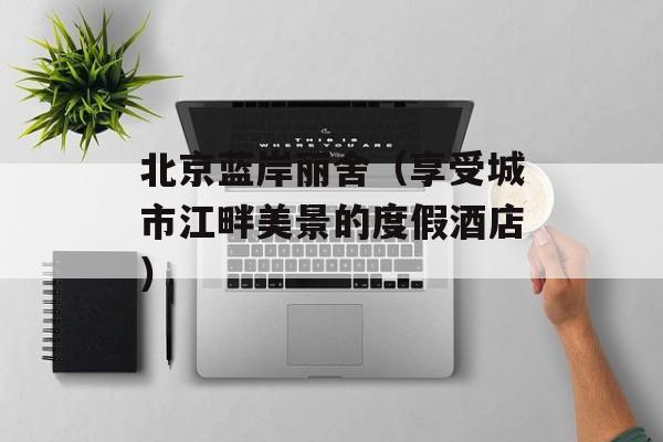 北京蓝岸丽舍（享受城市江畔美景的度假酒店）-第1张图片-居家生活