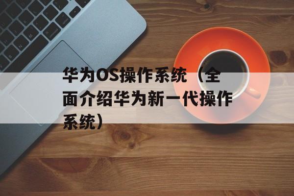 华为OS操作系统（全面介绍华为新一代操作系统）-第1张图片-居家生活