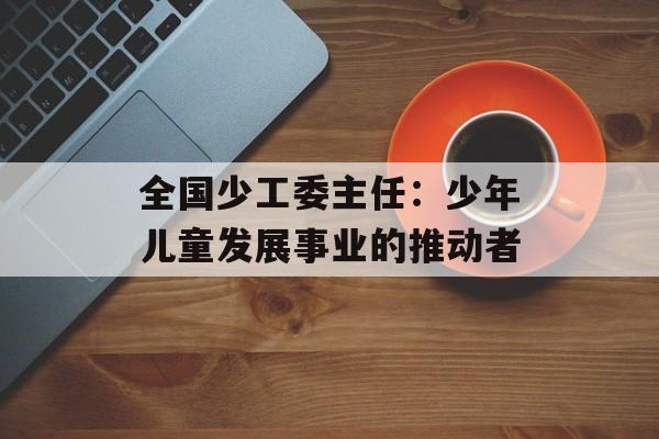 全国少工委主任：少年儿童发展事业的推动者-第1张图片-居家生活