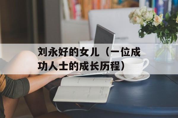刘永好的女儿（一位成功人士的成长历程）-第1张图片-居家生活